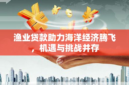 武侯渔业贷款助力海洋经济腾飞，机遇与挑战并存