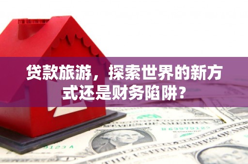 武侯贷款旅游，探索世界的新方式还是财务陷阱？